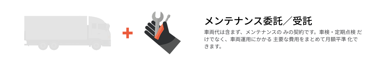 メンテナンス委託／受託  車両代は含まず、メンテナンスの みの契約です。車検・定期点検 だけでなく、車両運用にかかる 主要な費用をまとめて月額平準 化できます。
